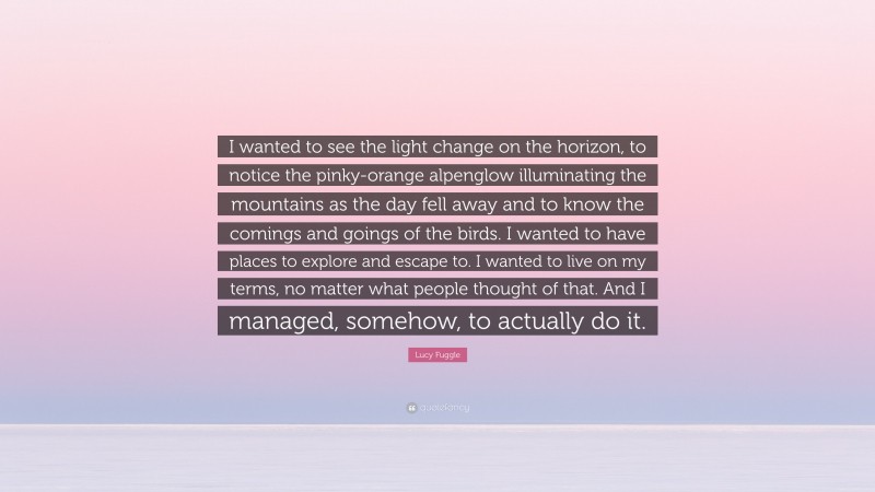 Lucy Fuggle Quote: “I wanted to see the light change on the horizon, to notice the pinky-orange alpenglow illuminating the mountains as the day fell away and to know the comings and goings of the birds. I wanted to have places to explore and escape to. I wanted to live on my terms, no matter what people thought of that. And I managed, somehow, to actually do it.”