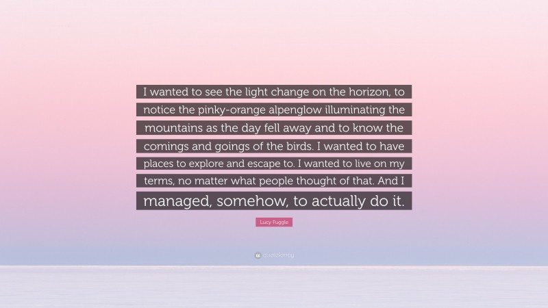 Lucy Fuggle Quote: “I wanted to see the light change on the horizon, to notice the pinky-orange alpenglow illuminating the mountains as the day fell away and to know the comings and goings of the birds. I wanted to have places to explore and escape to. I wanted to live on my terms, no matter what people thought of that. And I managed, somehow, to actually do it.”