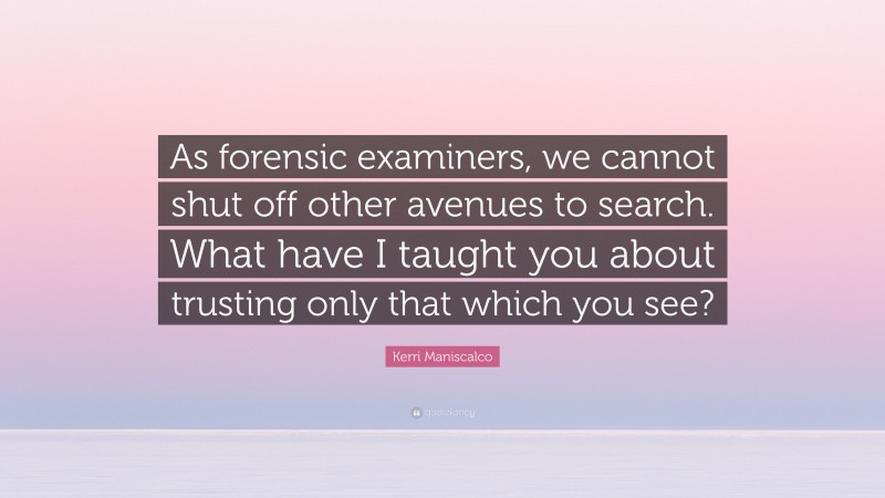 Kerri Maniscalco Quote: “As forensic examiners, we cannot shut off other avenues to search. What have I taught you about trusting only that which you see?”