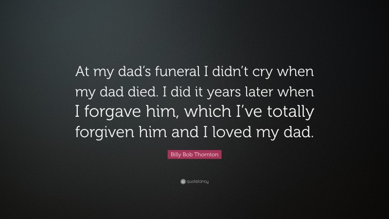 Billy Bob Thornton Quote: “At my dad’s funeral I didn’t cry when my dad died. I did it years later when I forgave him, which I’ve totally forgiven him and I loved my dad.”