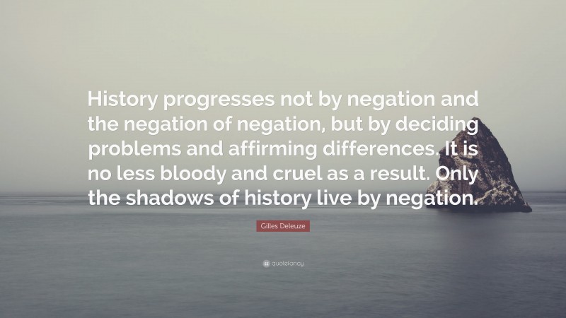 Gilles Deleuze Quote: “History progresses not by negation and the negation of negation, but by deciding problems and affirming differences. It is no less bloody and cruel as a result. Only the shadows of history live by negation.”