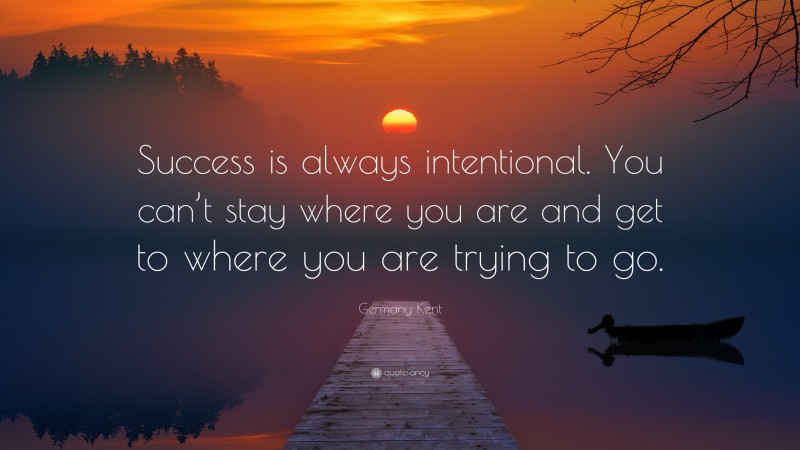Germany Kent Quote: “Success is always intentional. You can’t stay where you are and get to where you are trying to go.”