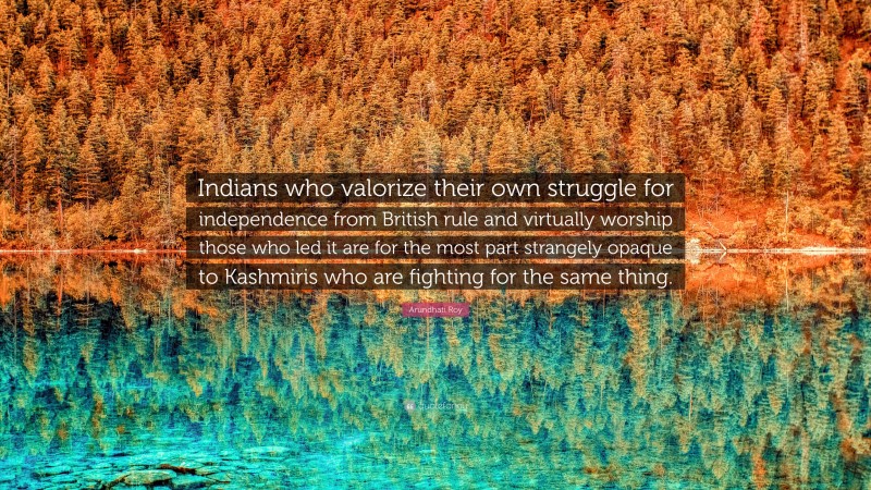 Arundhati Roy Quote: “Indians who valorize their own struggle for independence from British rule and virtually worship those who led it are for the most part strangely opaque to Kashmiris who are fighting for the same thing.”