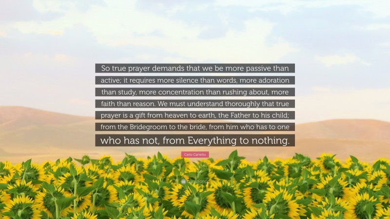 Carlo Carretto Quote: “So true prayer demands that we be more passive than active; it requires more silence than words, more adoration than study, more concentration than rushing about, more faith than reason. We must understand thoroughly that true prayer is a gift from heaven to earth, the Father to his child; from the Bridegroom to the bride, from him who has to one who has not, from Everything to nothing.”
