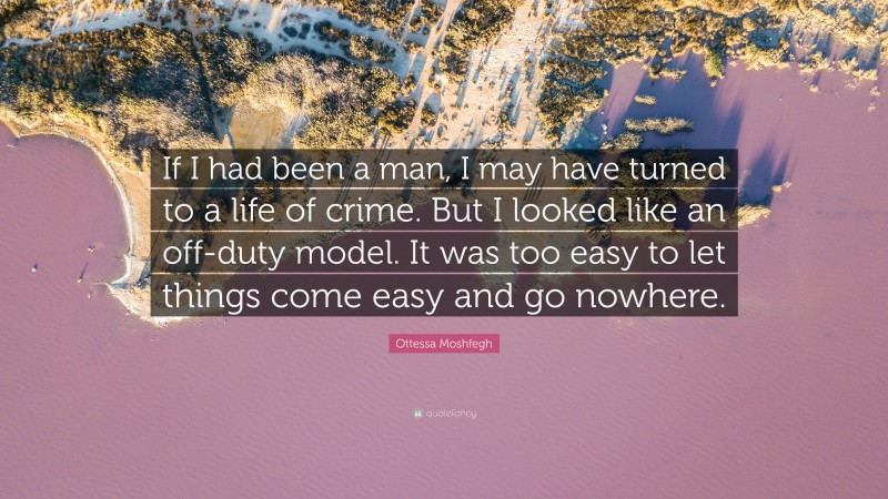 Ottessa Moshfegh Quote: “If I had been a man, I may have turned to a life of crime. But I looked like an off-duty model. It was too easy to let things come easy and go nowhere.”