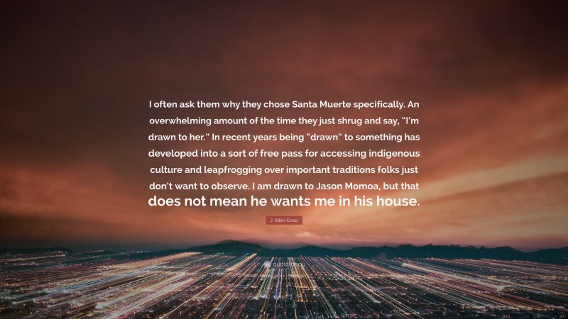 J. Allen Cross Quote: “I often ask them why they chose Santa Muerte specifically. An overwhelming amount of the time they just shrug and say, “I’m drawn to her.” In recent years being “drawn” to something has developed into a sort of free pass for accessing indigenous culture and leapfrogging over important traditions folks just don’t want to observe. I am drawn to Jason Momoa, but that does not mean he wants me in his house.”