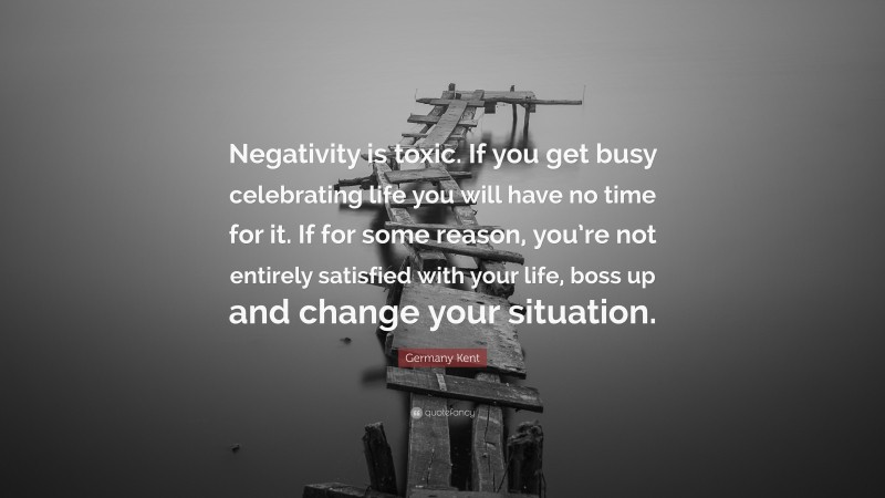 Germany Kent Quote: “Negativity is toxic. If you get busy celebrating life you will have no time for it. If for some reason, you’re not entirely satisfied with your life, boss up and change your situation.”