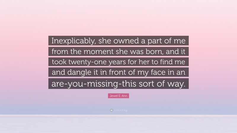 Jewel E. Ann Quote: “Inexplicably, she owned a part of me from the moment she was born, and it took twenty-one years for her to find me and dangle it in front of my face in an are-you-missing-this sort of way.”
