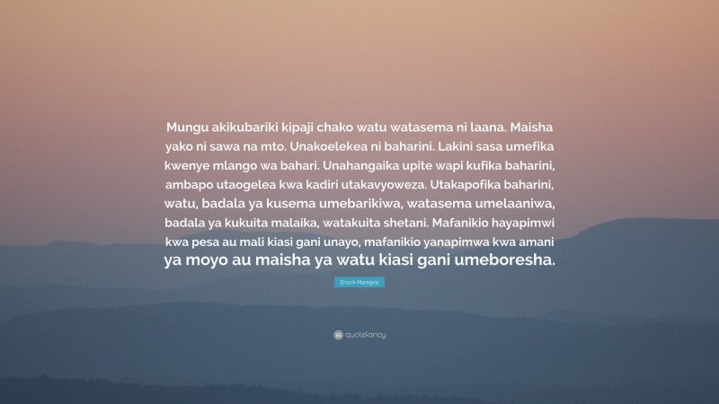 Enock Maregesi Quote: “Mungu akikubariki kipaji chako watu watasema ni laana. Maisha yako ni sawa na mto. Unakoelekea ni baharini. Lakini sasa umefika kwenye mlango wa bahari. Unahangaika upite wapi kufika baharini, ambapo utaogelea kwa kadiri utakavyoweza. Utakapofika baharini, watu, badala ya kusema umebarikiwa, watasema umelaaniwa, badala ya kukuita malaika, watakuita shetani. Mafanikio hayapimwi kwa pesa au mali kiasi gani unayo, mafanikio yanapimwa kwa amani ya moyo au maisha ya watu kiasi gani umeboresha.”