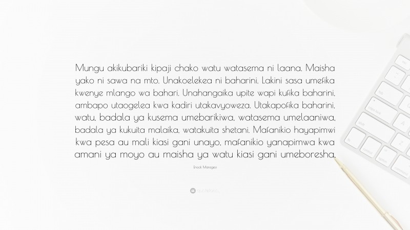 Enock Maregesi Quote: “Mungu akikubariki kipaji chako watu watasema ni laana. Maisha yako ni sawa na mto. Unakoelekea ni baharini. Lakini sasa umefika kwenye mlango wa bahari. Unahangaika upite wapi kufika baharini, ambapo utaogelea kwa kadiri utakavyoweza. Utakapofika baharini, watu, badala ya kusema umebarikiwa, watasema umelaaniwa, badala ya kukuita malaika, watakuita shetani. Mafanikio hayapimwi kwa pesa au mali kiasi gani unayo, mafanikio yanapimwa kwa amani ya moyo au maisha ya watu kiasi gani umeboresha.”