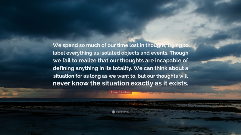 Joseph P. Kauffman Quote: “We spend so much of our time lost in thought, trying to label everything as isolated objects and events. Though we fail to realize that our thoughts are incapable of defining anything in its totality. We can think about a situation for as long as we want to, but our thoughts will never know the situation exactly as it exists.”