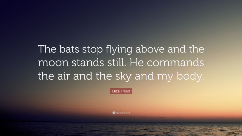 Eliza Freed Quote: “The bats stop flying above and the moon stands still. He commands the air and the sky and my body.”