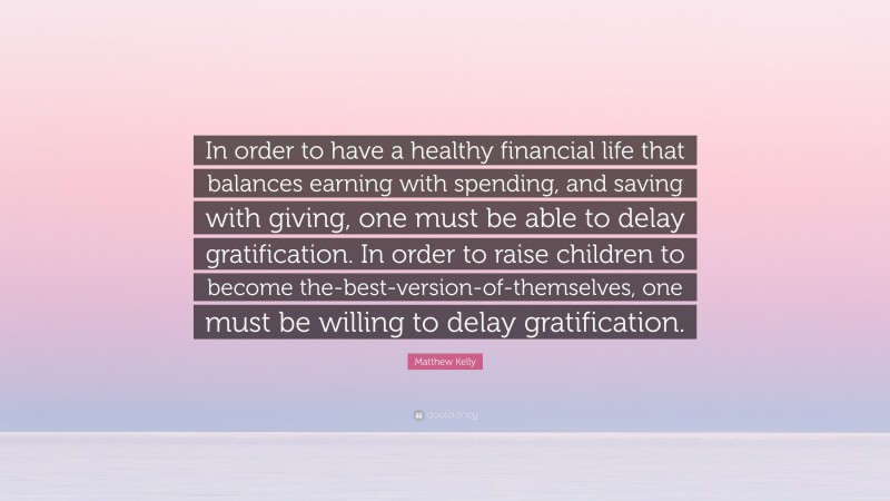 Matthew Kelly Quote: “In order to have a healthy financial life that balances earning with spending, and saving with giving, one must be able to delay gratification. In order to raise children to become the-best-version-of-themselves, one must be willing to delay gratification.”