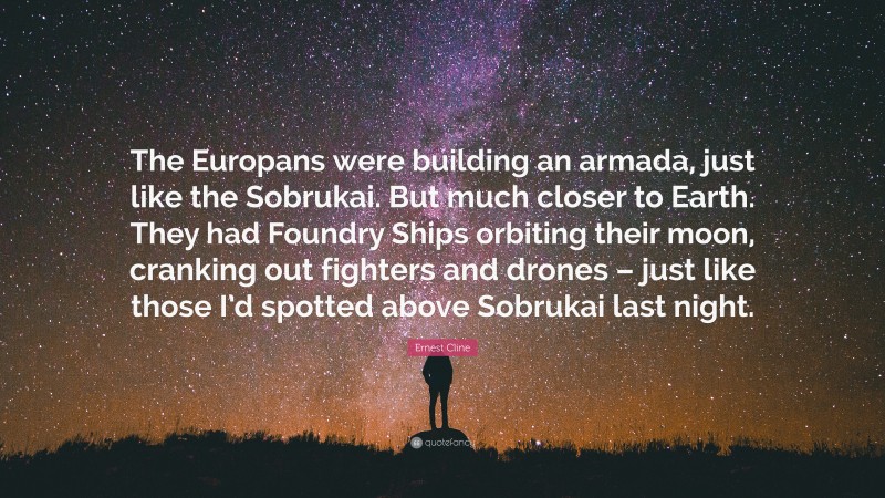 Ernest Cline Quote: “The Europans were building an armada, just like the Sobrukai. But much closer to Earth. They had Foundry Ships orbiting their moon, cranking out fighters and drones – just like those I’d spotted above Sobrukai last night.”