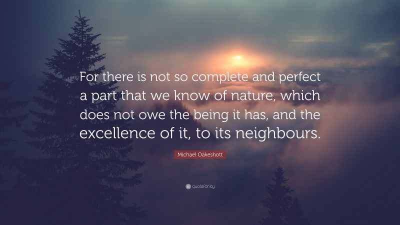 Michael Oakeshott Quote: “For there is not so complete and perfect a part that we know of nature, which does not owe the being it has, and the excellence of it, to its neighbours.”