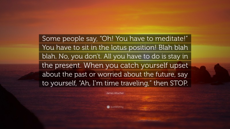 James Altucher Quote: “Some people say, “Oh! You have to meditate!” You have to sit in the lotus position! Blah blah blah. No, you don’t. All you have to do is stay in the present. When you catch yourself upset about the past or worried about the future, say to yourself, “Ah, I’m time traveling,” then STOP.”