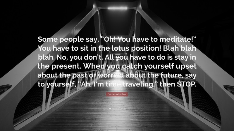 James Altucher Quote: “Some people say, “Oh! You have to meditate!” You have to sit in the lotus position! Blah blah blah. No, you don’t. All you have to do is stay in the present. When you catch yourself upset about the past or worried about the future, say to yourself, “Ah, I’m time traveling,” then STOP.”