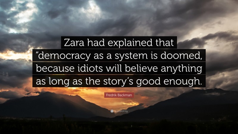 Fredrik Backman Quote: “Zara had explained that “democracy as a system is doomed, because idiots will believe anything as long as the story’s good enough.”