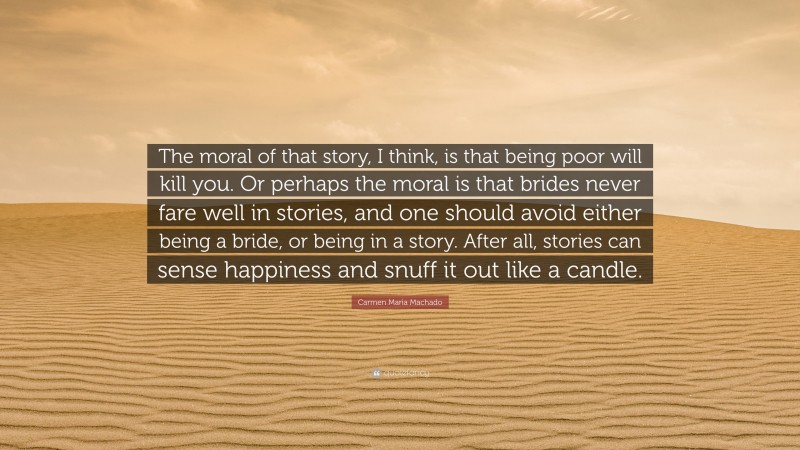 Carmen Maria Machado Quote: “The moral of that story, I think, is that being poor will kill you. Or perhaps the moral is that brides never fare well in stories, and one should avoid either being a bride, or being in a story. After all, stories can sense happiness and snuff it out like a candle.”