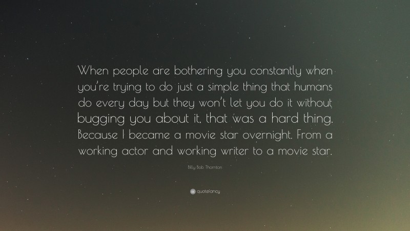 Billy Bob Thornton Quote: “When people are bothering you constantly when you’re trying to do just a simple thing that humans do every day but they won’t let you do it without bugging you about it, that was a hard thing. Because I became a movie star overnight. From a working actor and working writer to a movie star.”