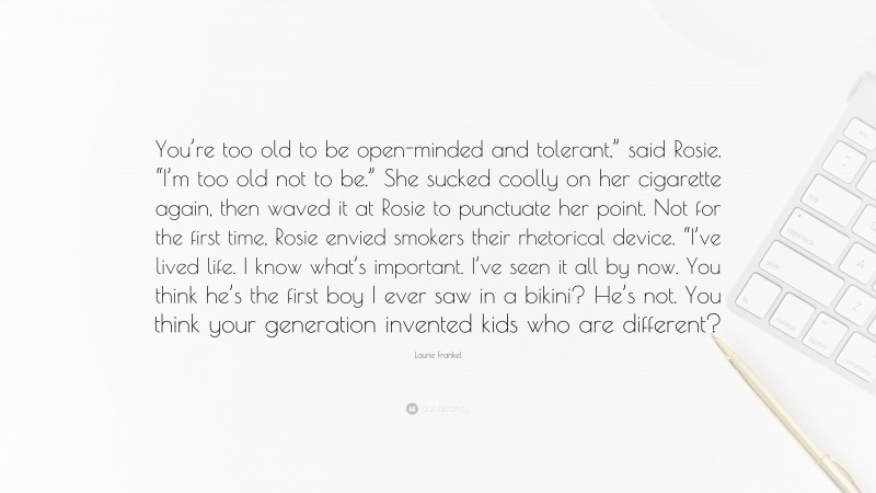 Laurie Frankel Quote: “You’re too old to be open-minded and tolerant,” said Rosie. “I’m too old not to be.” She sucked coolly on her cigarette again, then waved it at Rosie to punctuate her point. Not for the first time, Rosie envied smokers their rhetorical device. “I’ve lived life. I know what’s important. I’ve seen it all by now. You think he’s the first boy I ever saw in a bikini? He’s not. You think your generation invented kids who are different?”