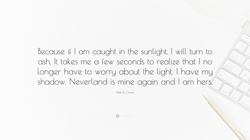 Nikki St. Crowe Quote: “Because if I am caught in the sunlight, I will turn to ash. It takes me a few seconds to realize that I no longer have to worry about the light. I have my shadow. Neverland is mine again and I am hers.”