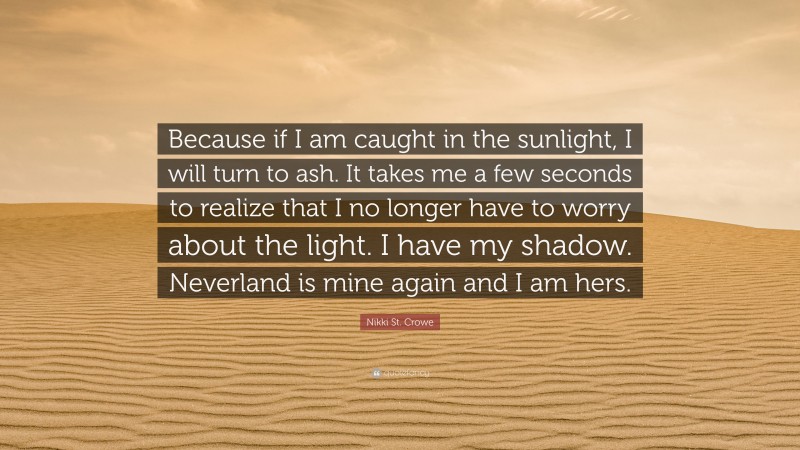 Nikki St. Crowe Quote: “Because if I am caught in the sunlight, I will turn to ash. It takes me a few seconds to realize that I no longer have to worry about the light. I have my shadow. Neverland is mine again and I am hers.”