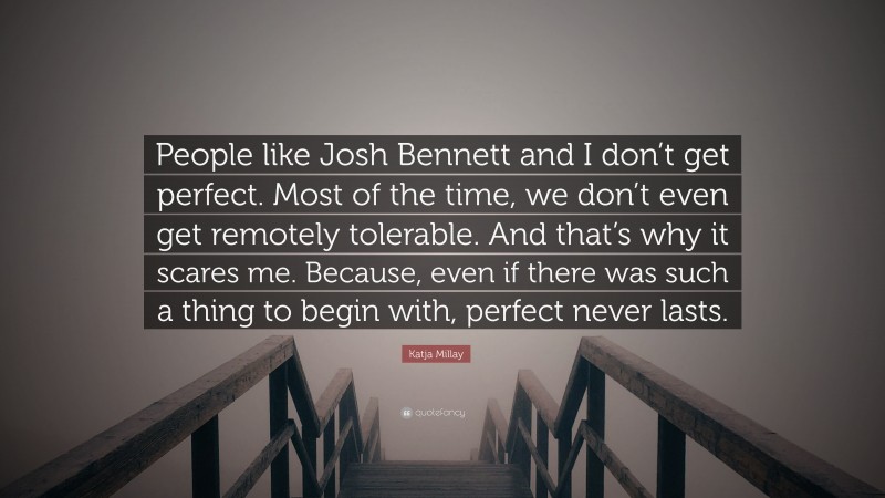 Katja Millay Quote: “People like Josh Bennett and I don’t get perfect. Most of the time, we don’t even get remotely tolerable. And that’s why it scares me. Because, even if there was such a thing to begin with, perfect never lasts.”