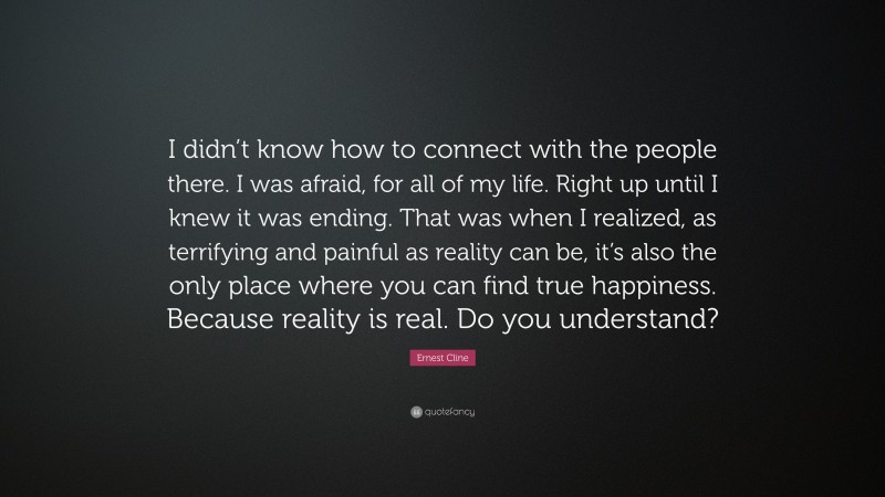 Ernest Cline Quote: “I didn’t know how to connect with the people there. I was afraid, for all of my life. Right up until I knew it was ending. That was when I realized, as terrifying and painful as reality can be, it’s also the only place where you can find true happiness. Because reality is real. Do you understand?”