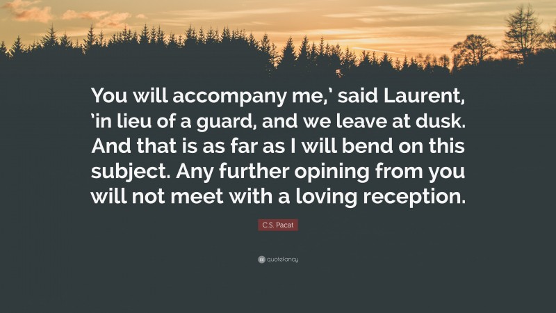 C.S. Pacat Quote: “You will accompany me,’ said Laurent, ’in lieu of a guard, and we leave at dusk. And that is as far as I will bend on this subject. Any further opining from you will not meet with a loving reception.”