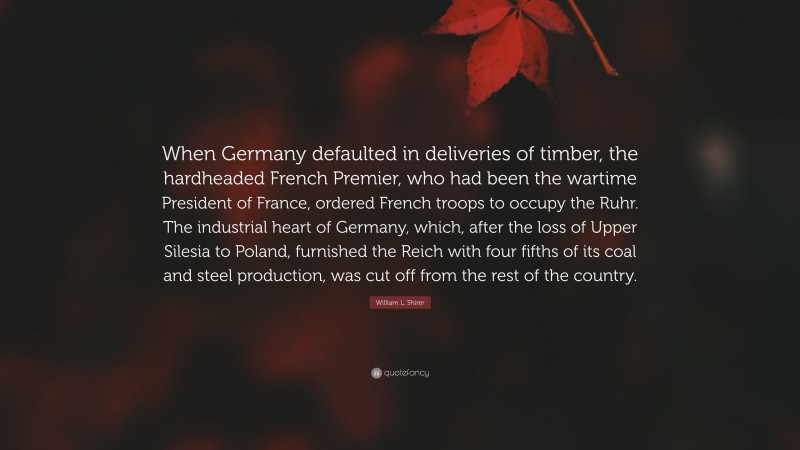William L. Shirer Quote: “When Germany defaulted in deliveries of timber, the hardheaded French Premier, who had been the wartime President of France, ordered French troops to occupy the Ruhr. The industrial heart of Germany, which, after the loss of Upper Silesia to Poland, furnished the Reich with four fifths of its coal and steel production, was cut off from the rest of the country.”