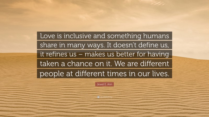 Jewel E. Ann Quote: “Love is inclusive and something humans share in many ways. It doesn’t define us, it refines us – makes us better for having taken a chance on it. We are different people at different times in our lives.”