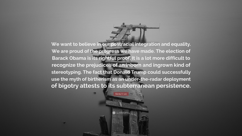 Bandy X. Lee Quote: “We want to believe in our postracial integration and equality. We are proud of the progress we have made. The election of Barack Obama is its rightful proof. It is a lot more difficult to recognize the prejudices of an inborn and ingrown kind of stereotyping. The fact that Donald Trump could successfully use the myth of birtherism as an under-the-radar deployment of bigotry attests to its subterranean persistence.”