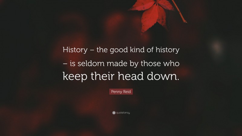 Penny Reid Quote: “History – the good kind of history – is seldom made by those who keep their head down.”