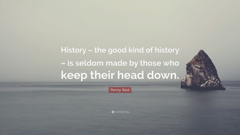 Penny Reid Quote: “History – the good kind of history – is seldom made by those who keep their head down.”