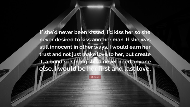 S.L. Scott Quote: “If she’d never been kissed, I’d kiss her so she never desired to kiss another man. If she was still innocent in other ways, I would earn her trust and not just make love to her, but create it, a bond so strong she’d never need anyone else. I would be her first and last love.”