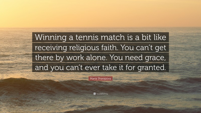 Maria Sharapova Quote: “Winning a tennis match is a bit like receiving religious faith. You can’t get there by work alone. You need grace, and you can’t ever take it for granted.”