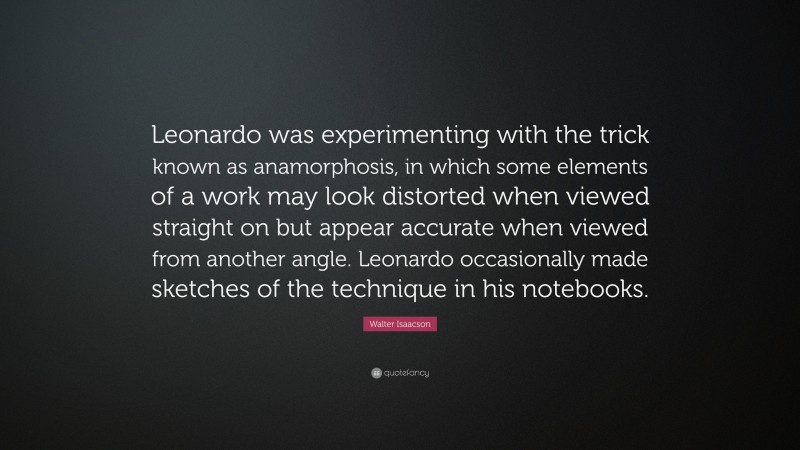 Walter Isaacson Quote: “Leonardo was experimenting with the trick known as anamorphosis, in which some elements of a work may look distorted when viewed straight on but appear accurate when viewed from another angle. Leonardo occasionally made sketches of the technique in his notebooks.”