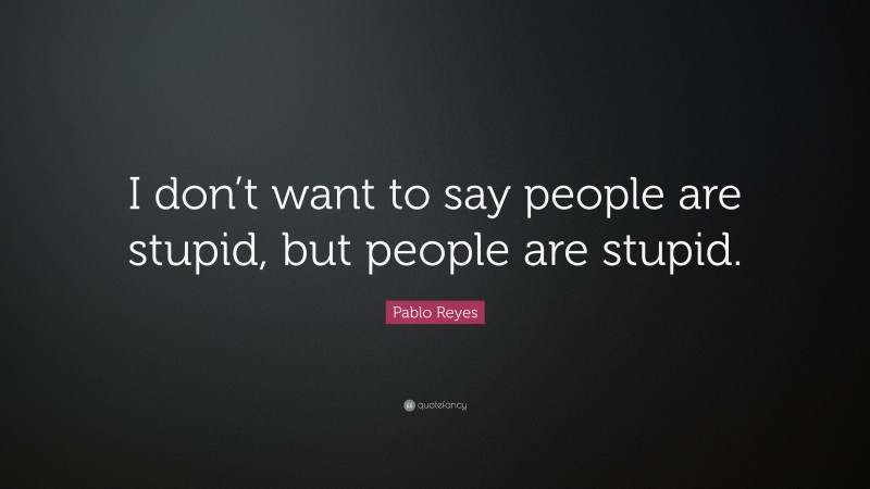 Pablo Reyes Quote: “I don’t want to say people are stupid, but people are stupid.”