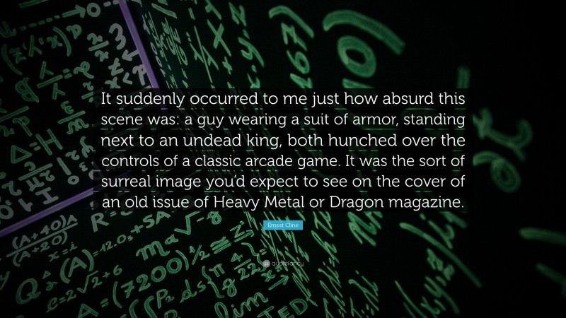 Ernest Cline Quote: “It suddenly occurred to me just how absurd this scene was: a guy wearing a suit of armor, standing next to an undead king, both hunched over the controls of a classic arcade game. It was the sort of surreal image you’d expect to see on the cover of an old issue of Heavy Metal or Dragon magazine.”