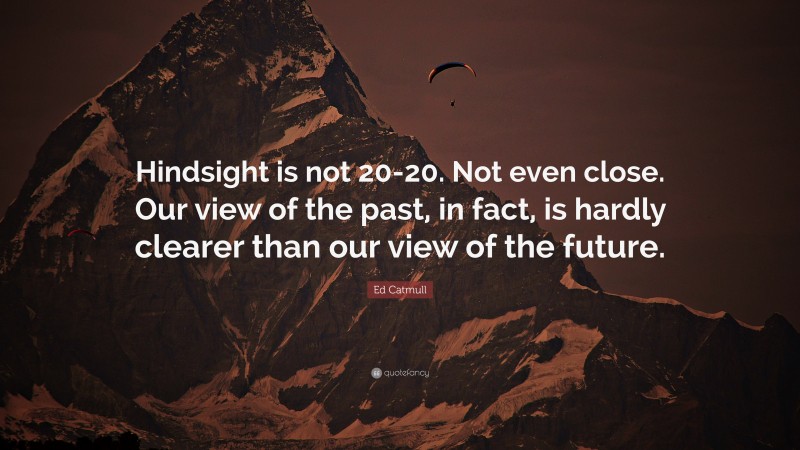 Ed Catmull Quote: “Hindsight is not 20-20. Not even close. Our view of the past, in fact, is hardly clearer than our view of the future.”