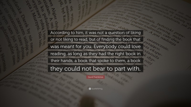 David Foenkinos Quote: “According to him, it was not a question of liking or not liking to read, but of finding the book that was meant for you. Everybody could love reading, as long as they had the right book in their hands, a book that spoke to them, a book they could not bear to part with.”