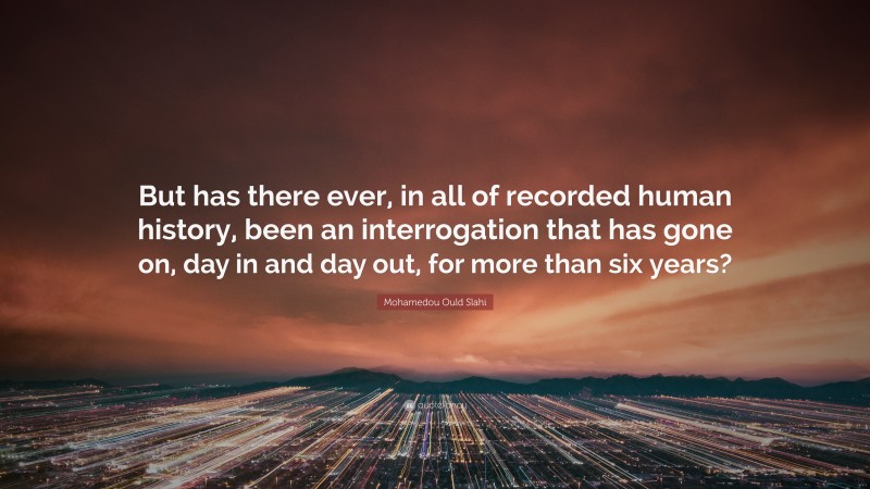 Mohamedou Ould Slahi Quote: “But has there ever, in all of recorded human history, been an interrogation that has gone on, day in and day out, for more than six years?”