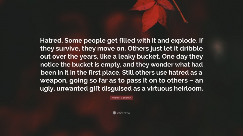 Michael J. Sullivan Quote: “Hatred. Some people get filled with it and explode. If they survive, they move on. Others just let it dribble out over the years, like a leaky bucket. One day they notice the bucket is empty, and they wonder what had been in it in the first place. Still others use hatred as a weapon, going so far as to pass it on to others – an ugly, unwanted gift disguised as a virtuous heirloom.”