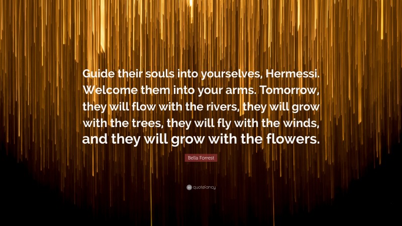 Bella Forrest Quote: “Guide their souls into yourselves, Hermessi. Welcome them into your arms. Tomorrow, they will flow with the rivers, they will grow with the trees, they will fly with the winds, and they will grow with the flowers.”