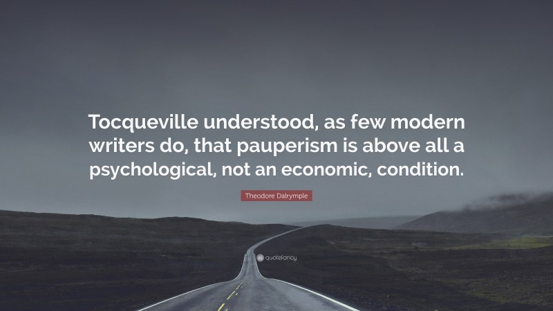 Theodore Dalrymple Quote: “Tocqueville understood, as few modern writers do, that pauperism is above all a psychological, not an economic, condition.”