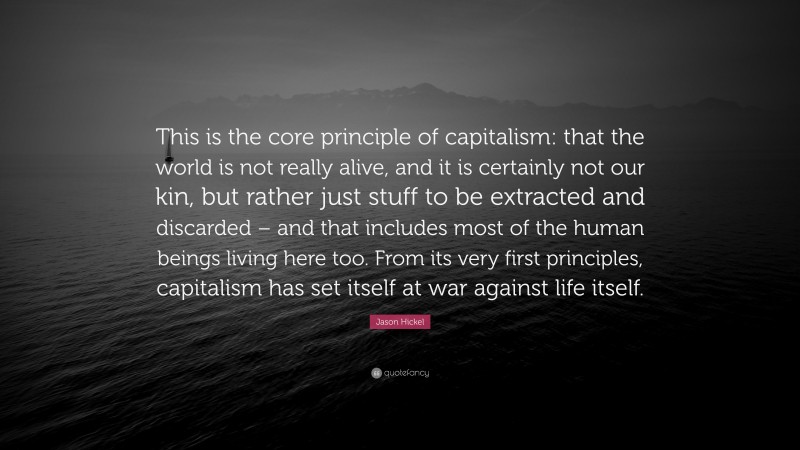 Jason Hickel Quote: “This is the core principle of capitalism: that the world is not really alive, and it is certainly not our kin, but rather just stuff to be extracted and discarded – and that includes most of the human beings living here too. From its very first principles, capitalism has set itself at war against life itself.”
