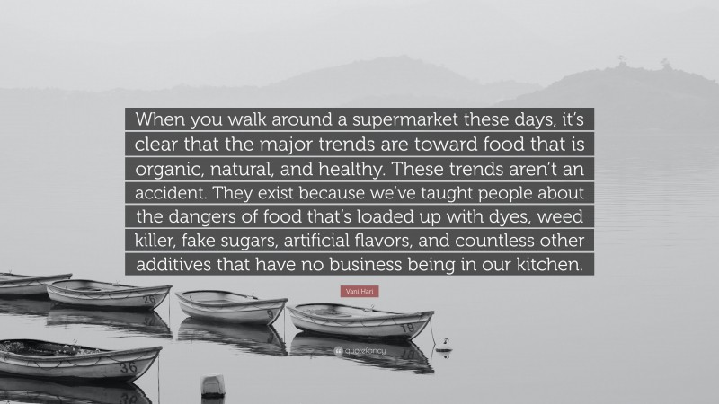 Vani Hari Quote: “When you walk around a supermarket these days, it’s clear that the major trends are toward food that is organic, natural, and healthy. These trends aren’t an accident. They exist because we’ve taught people about the dangers of food that’s loaded up with dyes, weed killer, fake sugars, artificial flavors, and countless other additives that have no business being in our kitchen.”