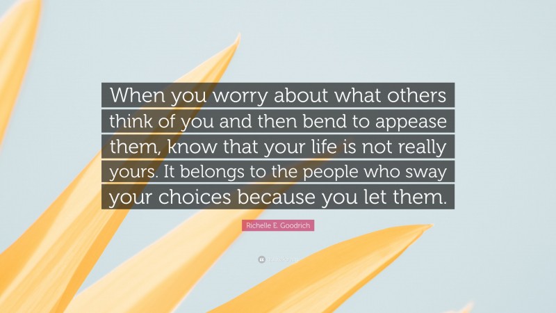 Richelle E. Goodrich Quote: “When you worry about what others think of you and then bend to appease them, know that your life is not really yours. It belongs to the people who sway your choices because you let them.”