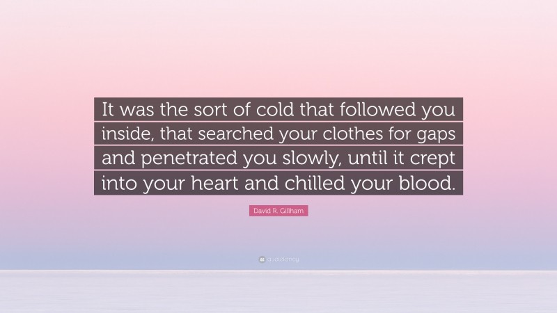 David R. Gillham Quote: “It was the sort of cold that followed you inside, that searched your clothes for gaps and penetrated you slowly, until it crept into your heart and chilled your blood.”